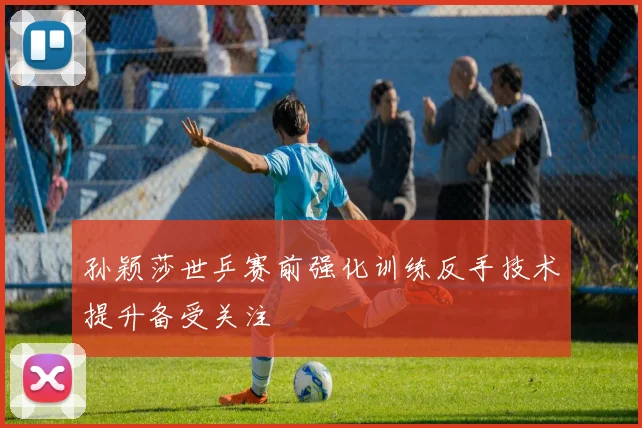 孙颖莎世乒赛前强化训练反手技术提升备受关注