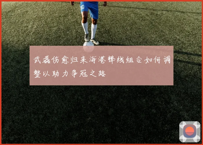 武磊伤愈归来海港锋线组合如何调整以助力争冠之路