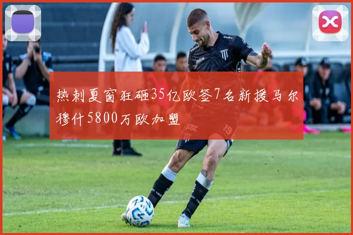 热刺夏窗狂砸35亿欧签7名新援马尔穆什5800万欧加盟