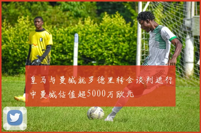 皇马与曼城就罗德里转会谈判进行中曼城估值超5000万欧元